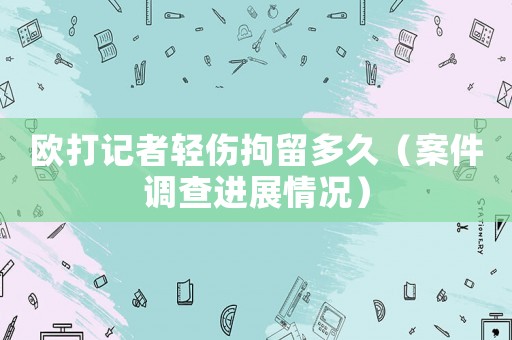 歐打記者輕傷拘留多久（案件調(diào)查進(jìn)展情況）