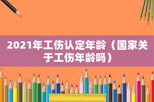 2021年工傷認(rèn)定年齡（國家關(guān)于工傷年齡嗎）