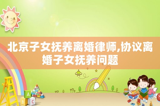 北京子女撫養(yǎng)離婚律師,協(xié)議離婚子女撫養(yǎng)問題