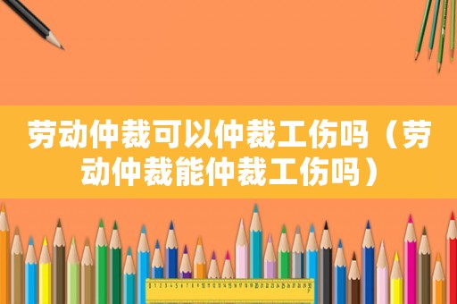 勞動(dòng)仲裁可以仲裁工傷嗎（勞動(dòng)仲裁能仲裁工傷嗎）