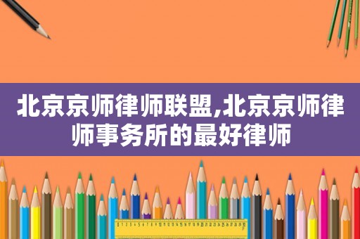 北京京師律師聯(lián)盟,北京京師律師事務(wù)所的最好律師