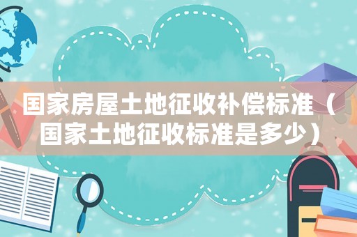 國(guó)家房屋土地征收補(bǔ)償標(biāo)準(zhǔn)（國(guó)家土地征收標(biāo)準(zhǔn)是多少）