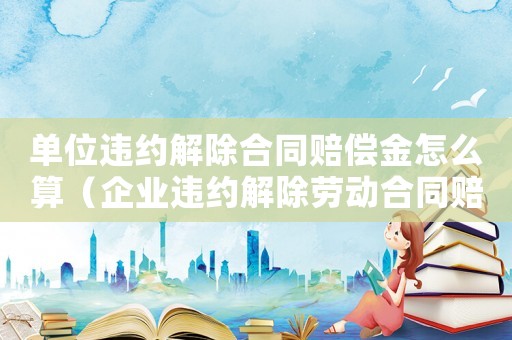 單位違約解除合同賠償金怎么算（企業(yè)違約解除勞動合同賠償標準）