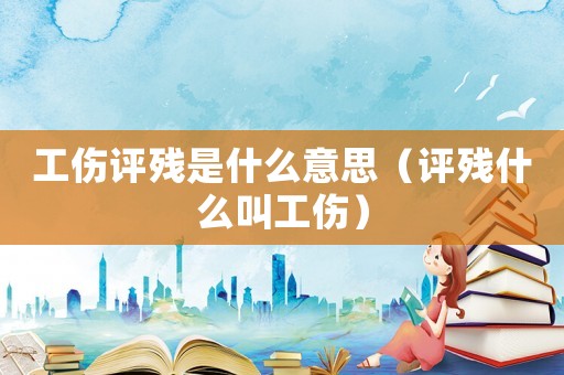 工傷評殘是什么意思（評殘什么叫工傷）