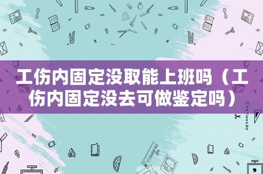 工傷內(nèi)固定沒(méi)取能上班嗎（工傷內(nèi)固定沒(méi)去可做鑒定嗎）