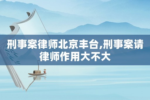 刑事案律師北京豐臺,刑事案請律師作用大不大