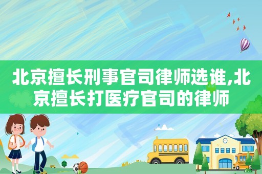 北京擅長刑事官司律師選誰,北京擅長打醫(yī)療官司的律師