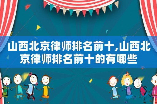 山西北京律師排名前十,山西北京律師排名前十的有哪些