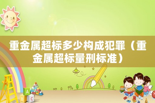 重金屬超標(biāo)多少構(gòu)成犯罪（重金屬超標(biāo)量刑標(biāo)準(zhǔn)）