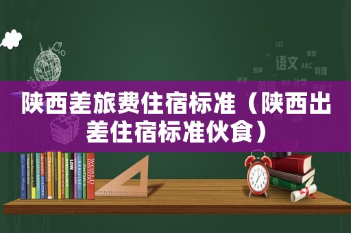陜西差旅費(fèi)住宿標(biāo)準(zhǔn)（陜西出差住宿標(biāo)準(zhǔn)伙食）