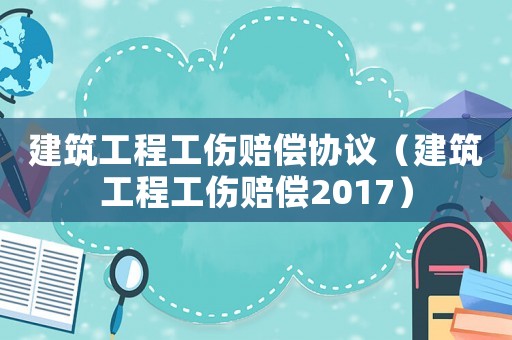 建筑工程工傷賠償協(xié)議（建筑工程工傷賠償2017）