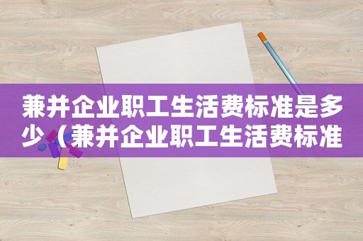 兼并企業(yè)職工生活費標(biāo)準(zhǔn)是多少（兼并企業(yè)職工生活費標(biāo)準(zhǔn)）