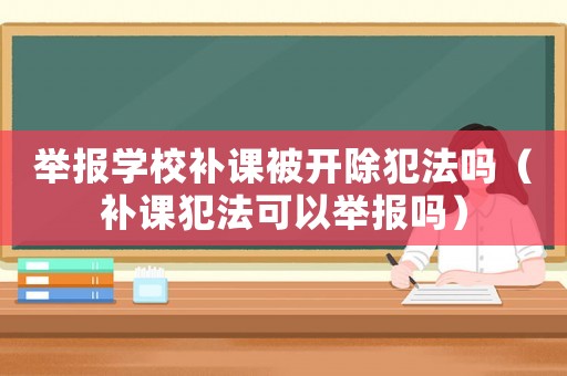 舉報(bào)學(xué)校補(bǔ)課被開(kāi)除犯法嗎（補(bǔ)課犯法可以舉報(bào)嗎）