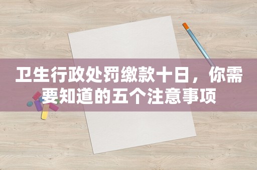 衛(wèi)生行政處罰繳款十日，你需要知道的五個注意事項