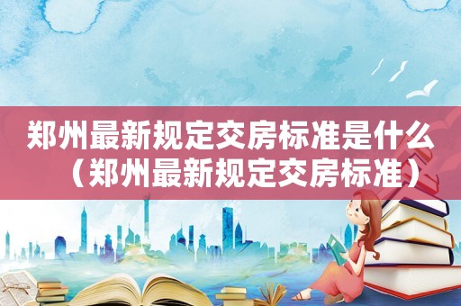 鄭州最新規(guī)定交房標(biāo)準(zhǔn)是什么（鄭州最新規(guī)定交房標(biāo)準(zhǔn)）
