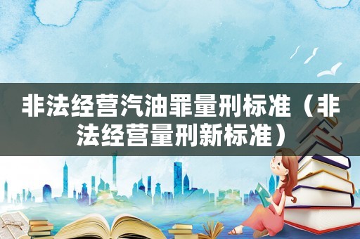 非法經(jīng)營汽油罪量刑標準（非法經(jīng)營量刑新標準）