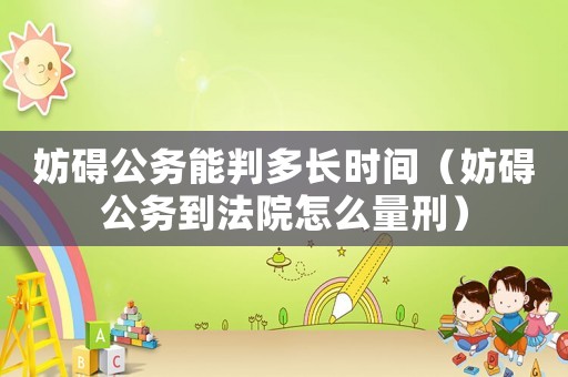 妨礙公務能判多長時間（妨礙公務到法院怎么量刑）