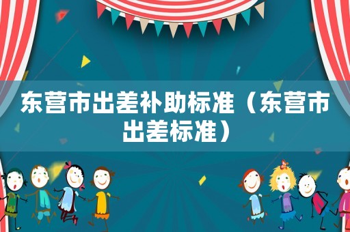東營(yíng)市出差補(bǔ)助標(biāo)準(zhǔn)（東營(yíng)市出差標(biāo)準(zhǔn)）
