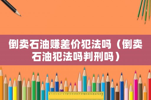 倒賣石油賺差價(jià)犯法嗎（倒賣石油犯法嗎判刑嗎）