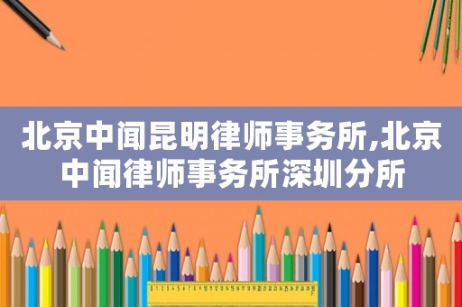 北京中聞昆明律師事務(wù)所,北京中聞律師事務(wù)所深圳分所
