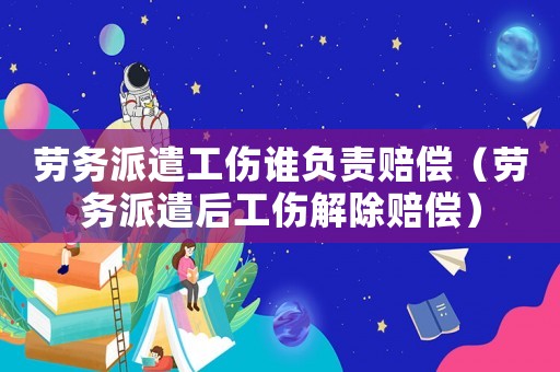 勞務(wù)派遣工傷誰負責賠償（勞務(wù)派遣后工傷解除賠償）