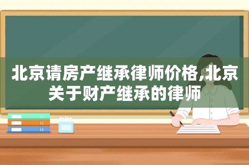 北京請房產(chǎn)繼承律師價格,北京關(guān)于財產(chǎn)繼承的律師