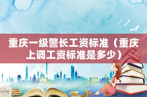 重慶一級警長工資標準（重慶上調(diào)工資標準是多少）