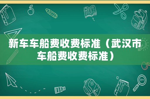 新車車船費(fèi)收費(fèi)標(biāo)準(zhǔn)（武漢市車船費(fèi)收費(fèi)標(biāo)準(zhǔn)）