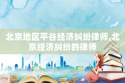北京地區(qū)平谷經(jīng)濟糾紛律師,北京經(jīng)濟糾紛的律師