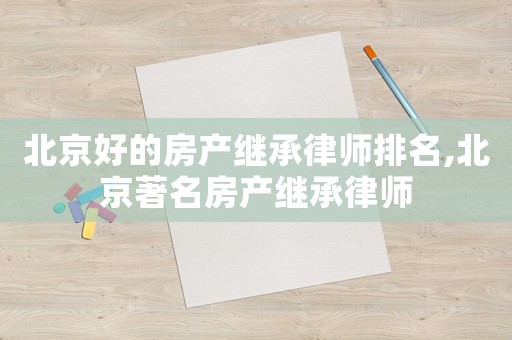 北京好的房產(chǎn)繼承律師排名,北京著名房產(chǎn)繼承律師