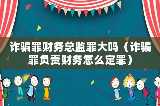 詐騙罪財(cái)務(wù)總監(jiān)罪大嗎（詐騙罪負(fù)責(zé)財(cái)務(wù)怎么定罪）