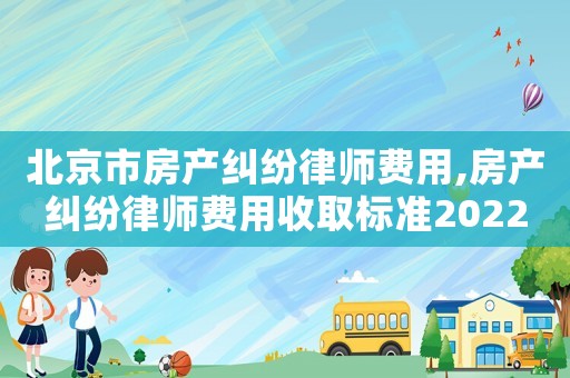 北京市房產(chǎn)糾紛律師費用,房產(chǎn)糾紛律師費用收取標準2022