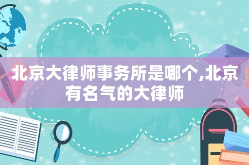 北京大律師事務所是哪個,北京有名氣的大律師