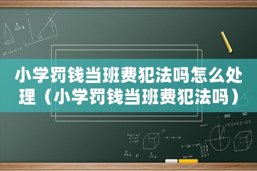 小學(xué)罰錢當(dāng)班費(fèi)犯法嗎怎么處理（小學(xué)罰錢當(dāng)班費(fèi)犯法嗎）