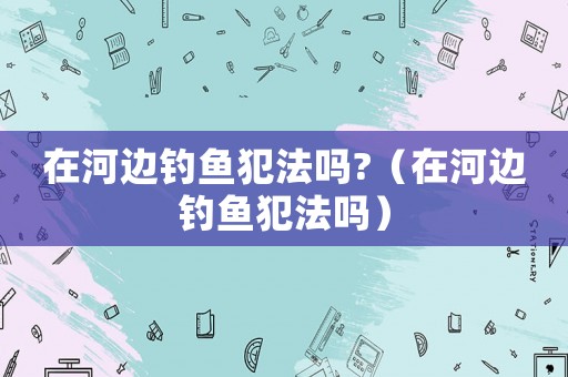在河邊釣魚犯法嗎?（在河邊釣魚犯法嗎）