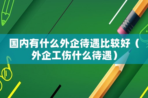 國(guó)內(nèi)有什么外企待遇比較好（外企工傷什么待遇）