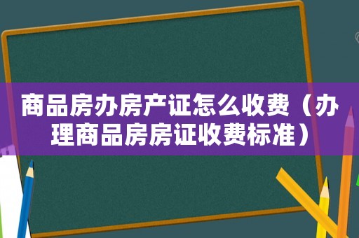 商品房辦房產(chǎn)證怎么收費（辦理商品房房證收費標(biāo)準(zhǔn)）