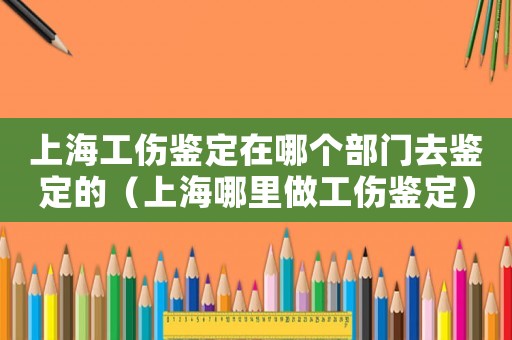 上海工傷鑒定在哪個部門去鑒定的（上海哪里做工傷鑒定）