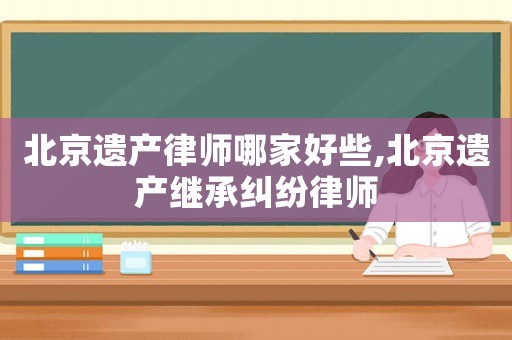 北京遺產(chǎn)律師哪家好些,北京遺產(chǎn)繼承糾紛律師