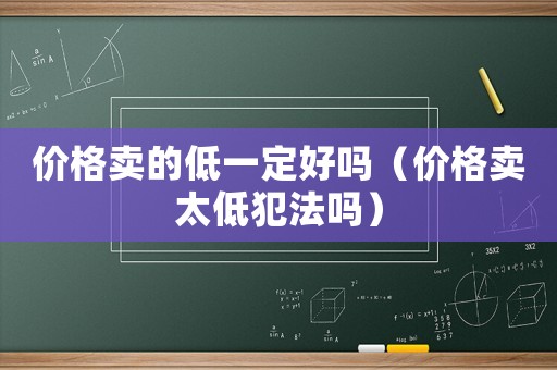 價(jià)格賣的低一定好嗎（價(jià)格賣太低犯法嗎）