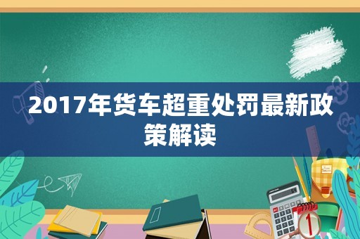 2017年貨車(chē)超重處罰最新政策解讀