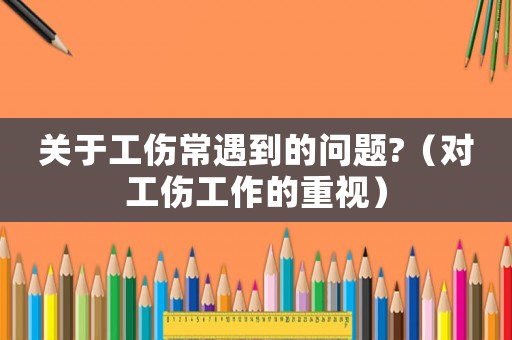 關(guān)于工傷常遇到的問題?（對(duì)工傷工作的重視）