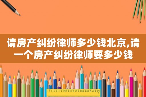 請(qǐng)房產(chǎn)糾紛律師多少錢北京,請(qǐng)一個(gè)房產(chǎn)糾紛律師要多少錢