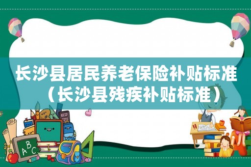 長沙縣居民養(yǎng)老保險補貼標準（長沙縣殘疾補貼標準）