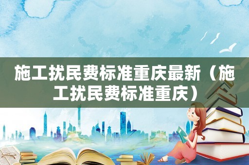 施工擾民費(fèi)標(biāo)準(zhǔn)重慶最新（施工擾民費(fèi)標(biāo)準(zhǔn)重慶）