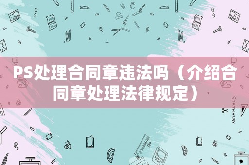 PS處理合同章違法嗎（介紹合同章處理法律規(guī)定）