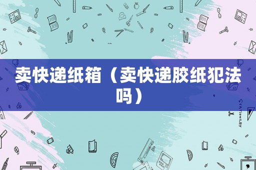 賣(mài)快遞紙箱（賣(mài)快遞膠紙犯法嗎）