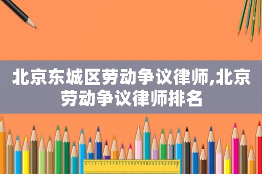 北京東城區(qū)勞動爭議律師,北京勞動爭議律師排名
