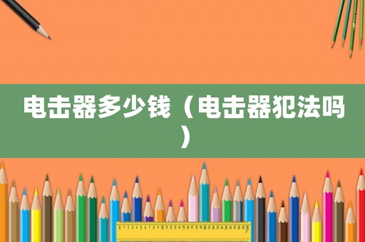 電擊器多少錢(qián)（電擊器犯法嗎）
