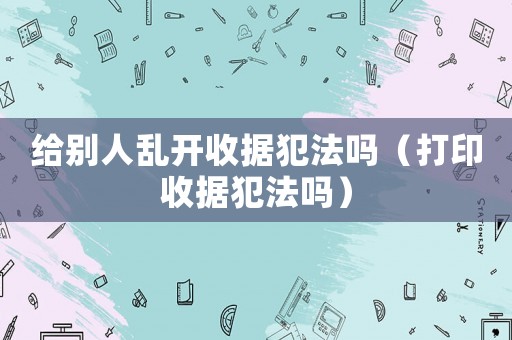 給別人亂開收據(jù)犯法嗎（打印收據(jù)犯法嗎）